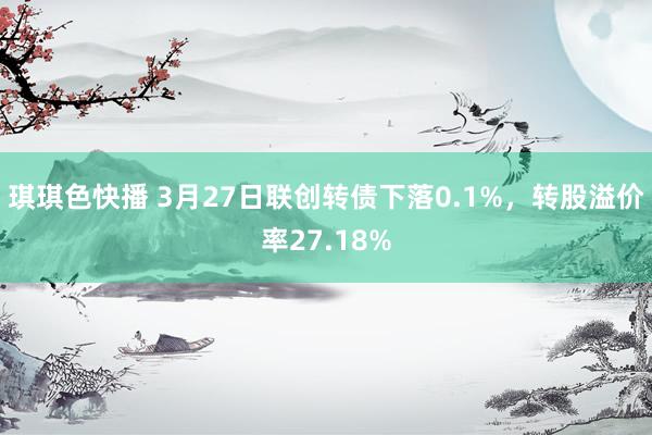 琪琪色快播 3月27日联创转债下落0.1%，转股溢价率27.18%