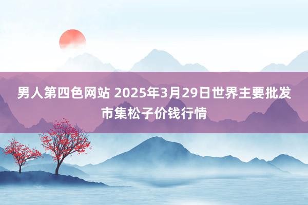 男人第四色网站 2025年3月29日世界主要批发市集松子价钱行情