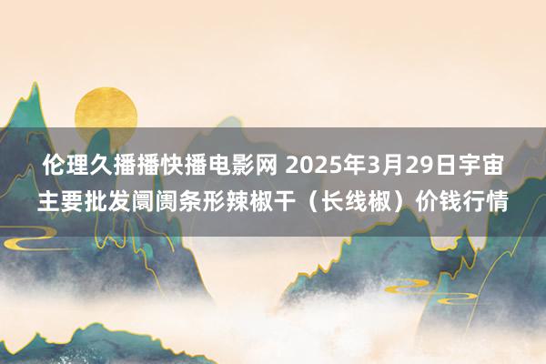 伦理久播播快播电影网 2025年3月29日宇宙主要批发阛阓条形辣椒干（长线椒）价钱行情