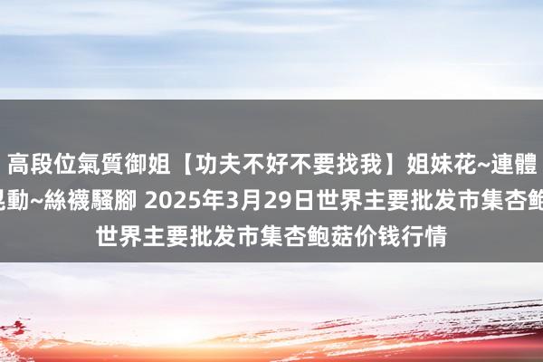 高段位氣質御姐【功夫不好不要找我】姐妹花~連體絲襪~大奶晃動~絲襪騷腳 2025年3月29日世界主要批发市集杏鲍菇价钱行情