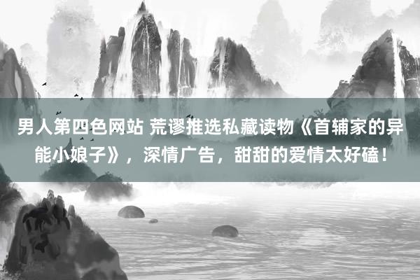 男人第四色网站 荒谬推选私藏读物《首辅家的异能小娘子》，深情广告，甜甜的爱情太好磕！