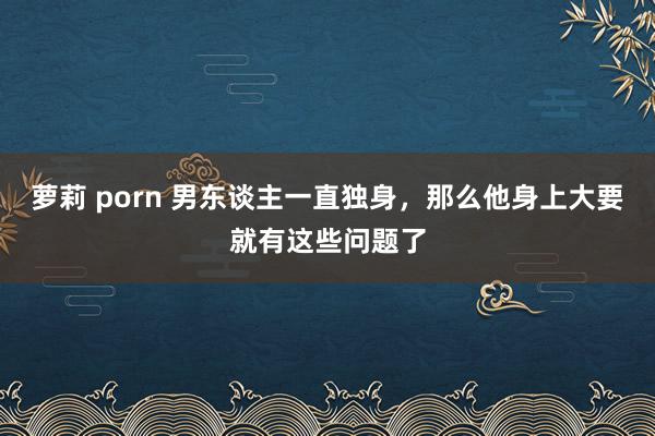 萝莉 porn 男东谈主一直独身，那么他身上大要就有这些问题了