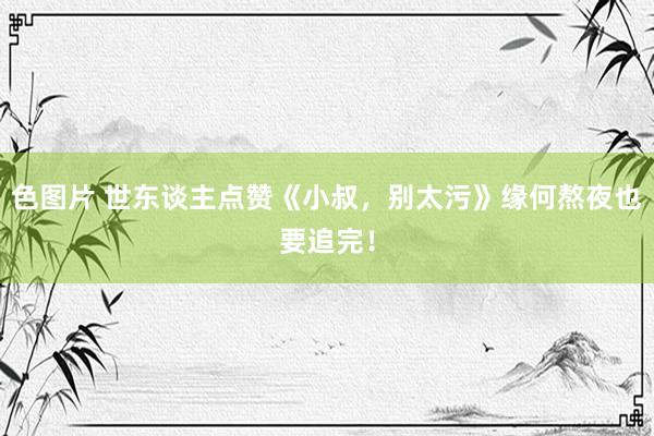 色图片 世东谈主点赞《小叔，别太污》缘何熬夜也要追完！