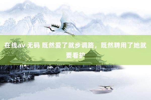 在线av 无码 既然爱了就步调路，既然聘用了她就要看护
