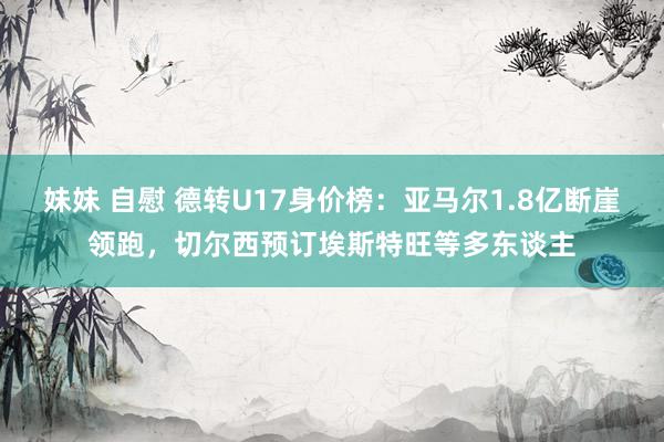 妹妹 自慰 德转U17身价榜：亚马尔1.8亿断崖领跑，切尔西预订埃斯特旺等多东谈主