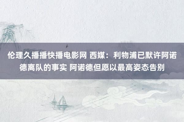伦理久播播快播电影网 西媒：利物浦已默许阿诺德离队的事实 阿诺德但愿以最高姿态告别