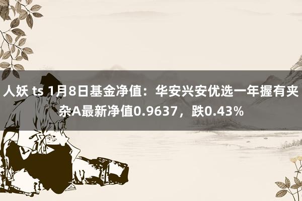 人妖 ts 1月8日基金净值：华安兴安优选一年握有夹杂A最新净值0.9637，跌0.43%