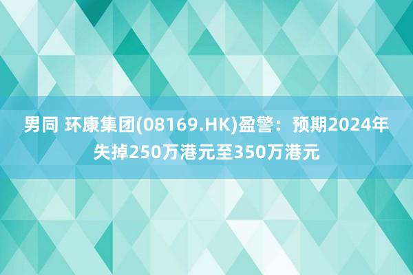 男同 环康集团(08169.HK)盈警：预期2024年失掉250万港元至350万港元