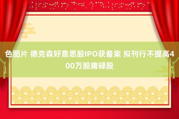色图片 德克森好意思股IPO获备案 拟刊行不提高400万股庸碌股