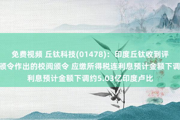 免费视频 丘钛科技(01478)：印度丘钛收到评税部门对最终评估颁令作出的校阅颁令 应缴所得税连利息预计金额下调约5.03亿印度卢比