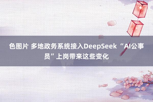 色图片 多地政务系统接入DeepSeek “AI公事员”上岗带来这些变化