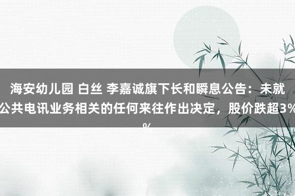 海安幼儿园 白丝 李嘉诚旗下长和瞬息公告：未就公共电讯业务相关的任何来往作出决定，股价跌超3%