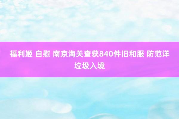 福利姬 自慰 南京海关查获840件旧和服 防范洋垃圾入境