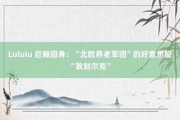 Lululu 巨鲸回身：“北欧养老军团”的好意思股“敦刻尔克”