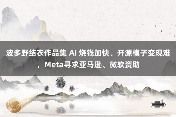 波多野结衣作品集 AI 烧钱加快、开源模子变现难，Meta寻求亚马逊、微软资助