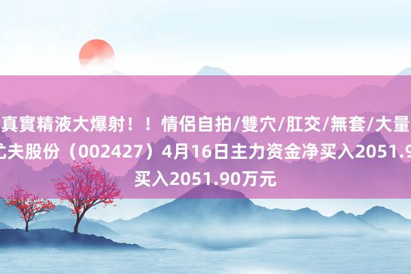 真實精液大爆射！！情侶自拍/雙穴/肛交/無套/大量噴精 尤夫股份（002427）4月16日主力资金净买入2051.90万元
