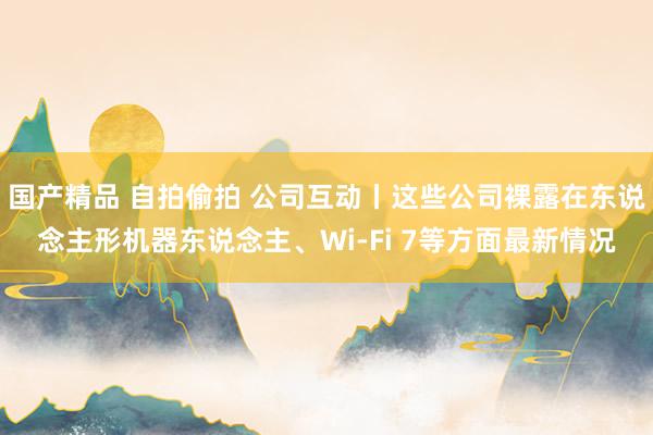 国产精品 自拍偷拍 公司互动丨这些公司裸露在东说念主形机器东说念主、Wi-Fi 7等方面最新情况