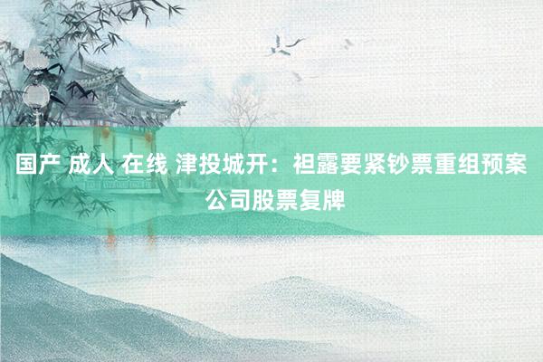 国产 成人 在线 津投城开：袒露要紧钞票重组预案 公司股票复牌