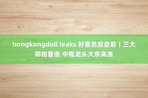 hongkongdoll leaks 好意思股盘前丨三大期指普涨 中概龙头大宗高涨