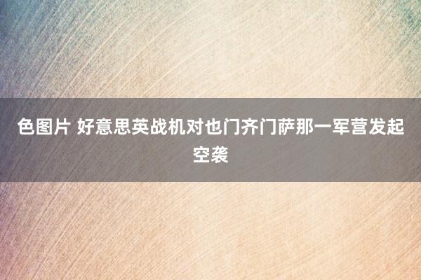 色图片 好意思英战机对也门齐门萨那一军营发起空袭