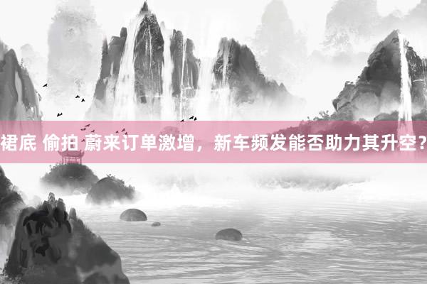 裙底 偷拍 蔚来订单激增，新车频发能否助力其升空？