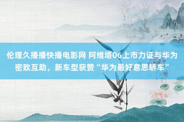 伦理久播播快播电影网 阿维塔06上市力证与华为密致互助，新车型获赞“华为最好意思轿车”