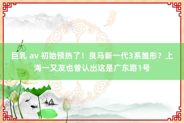 巨乳 av 初始预热了！良马新一代3系雏形？上海一又友也曾认出这是广东路1号