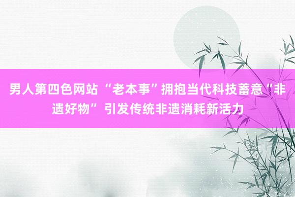 男人第四色网站 “老本事”拥抱当代科技蓄意“非遗好物” 引发传统非遗消耗新活力