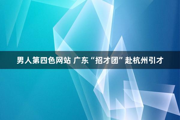 男人第四色网站 广东“招才团”赴杭州引才
