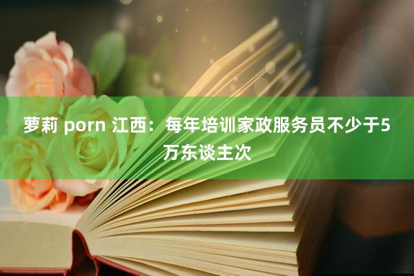 萝莉 porn 江西：每年培训家政服务员不少于5万东谈主次