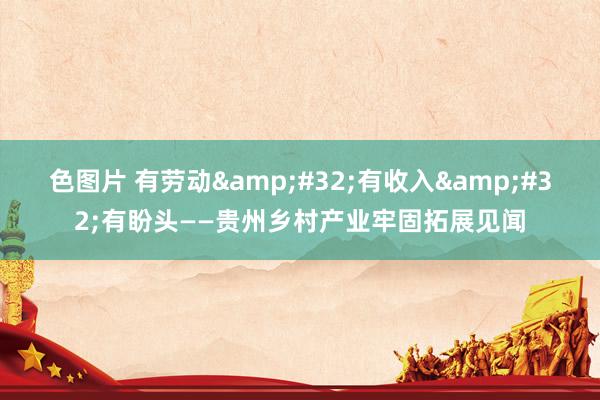 色图片 有劳动&#32;有收入&#32;有盼头——贵州乡村产业牢固拓展见闻
