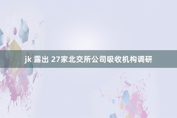 jk 露出 27家北交所公司吸收机构调研