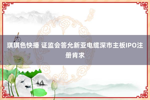琪琪色快播 证监会答允新亚电缆深市主板IPO注册肯求