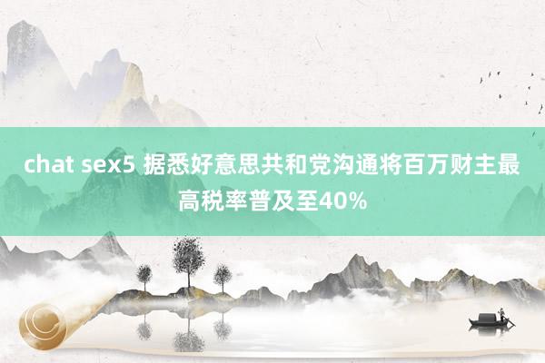 chat sex5 据悉好意思共和党沟通将百万财主最高税率普及至40%