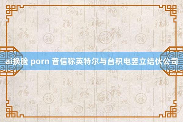 ai换脸 porn 音信称英特尔与台积电竖立结伙公司