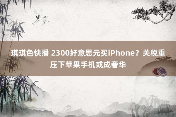 琪琪色快播 2300好意思元买iPhone？关税重压下苹果手机或成奢华