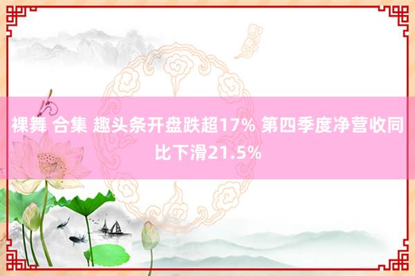 裸舞 合集 趣头条开盘跌超17% 第四季度净营收同比下滑21.5%