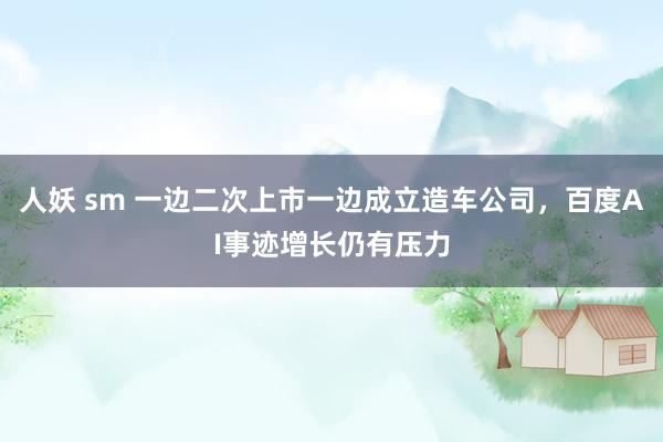 人妖 sm 一边二次上市一边成立造车公司，百度AI事迹增长仍有压力