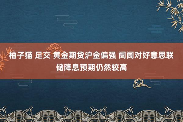柚子猫 足交 黄金期货沪金偏强 阛阓对好意思联储降息预期仍然较高