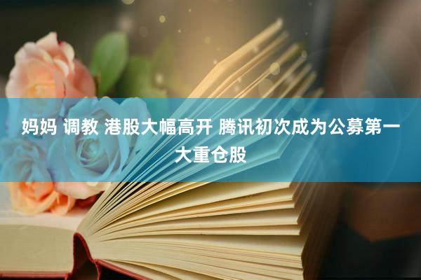 妈妈 调教 港股大幅高开 腾讯初次成为公募第一大重仓股
