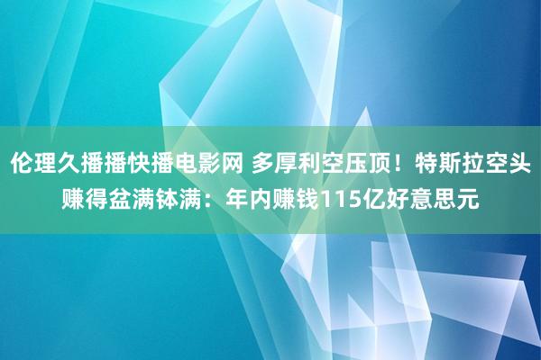 伦理久播播快播电影网 多厚利空压顶！特斯拉空头赚得盆满钵满：年内赚钱115亿好意思元