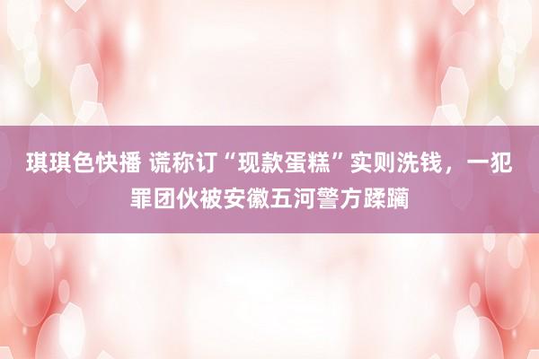 琪琪色快播 谎称订“现款蛋糕”实则洗钱，一犯罪团伙被安徽五河警方蹂躏