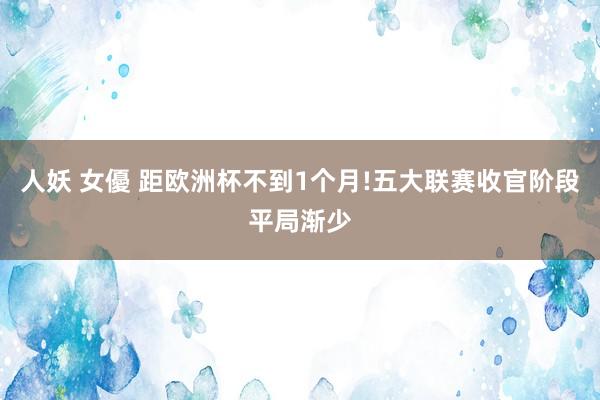 人妖 女優 距欧洲杯不到1个月!五大联赛收官阶段平局渐少