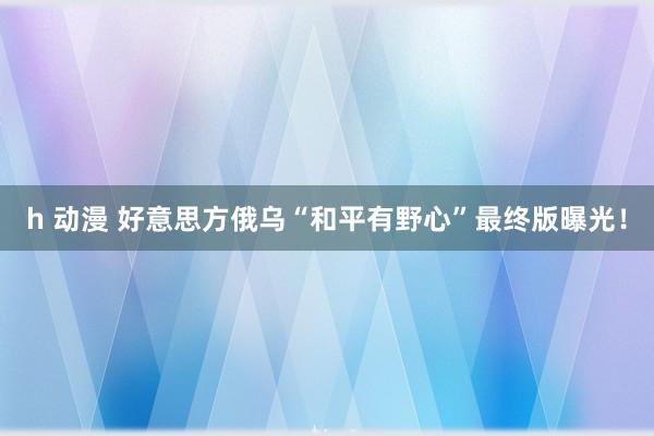 h 动漫 好意思方俄乌“和平有野心”最终版曝光！