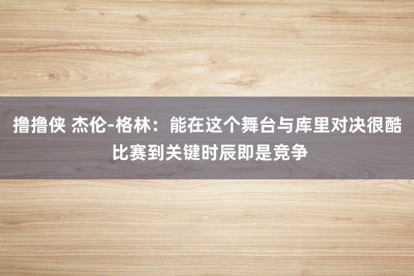 撸撸侠 杰伦-格林：能在这个舞台与库里对决很酷 比赛到关键时辰即是竞争
