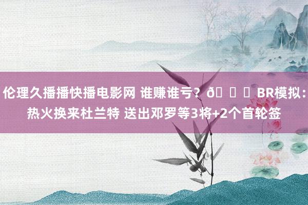 伦理久播播快播电影网 谁赚谁亏？👀BR模拟：热火换来杜兰特 送出邓罗等3将+2个首轮签