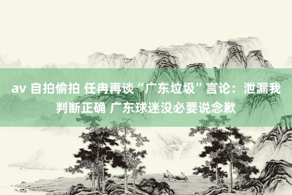 av 自拍偷拍 任冉再谈“广东垃圾”言论：泄漏我判断正确 广东球迷没必要说念歉