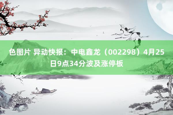色图片 异动快报：中电鑫龙（002298）4月25日9点34分波及涨停板