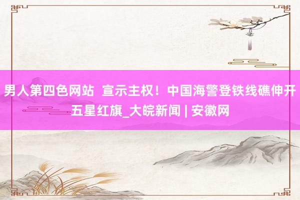 男人第四色网站  宣示主权！中国海警登铁线礁伸开五星红旗_大皖新闻 | 安徽网