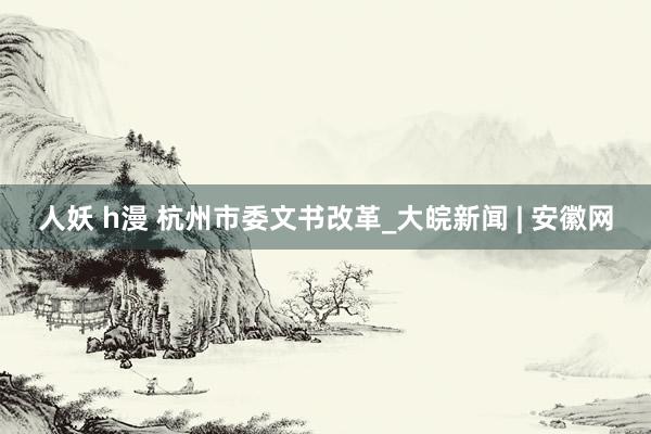 人妖 h漫 杭州市委文书改革_大皖新闻 | 安徽网